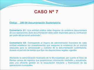  
Código 280-06 Documentación Sustentatoria,
Comentario 01: Una entidad pública debe disponer de evidencia documentaria
de sus operaciones. Esta documentación debe estar disponible para su verificación
por parte del personal autorizado”;
 
Comentario 03: Corresponde al órgano de administración financiera de cada
entidad establecer los procedimientos que aseguren la existencia de un archivo
adecuado para la conservación y custodia de la documentación sustentatoria,
durante el período de tiempo que fijan las disposiciones legales vigentes
 
Afectando la administración financiera de la Municipalidad, por cuanto el Área de
Rentas carece de registros que proporcionen información confiable y actualizada,
para una eficiente gestión en la recaudación tributaria y financiación de las
operaciones municipales.
CASO Nº 7
 