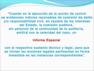 “Cuando en la ejecución de la acción de control
se evidencien indicios razonables de comisión de delito
y/o responsabilidad civil, en cautela de los intereses
del Estado, la comisión auditora,
sin perjuicio de la continuidad de la auditoría,
emitirá con la celeridad del caso, un
Informe Especial
con el respectivo sustento técnico y legal, para que
se inicien las acciones legales pertinentes en forma
inmediata en las instancias correspondientes”.
 