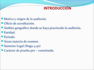 INTRODUCCIÓN
Motivo y origen de la auditoría.
Oficio de acreditación.
Ámbito geográfico donde se haya practicado la auditoría.
Entidad.
Periodo.
Áreas materia de examen.
Sustento Legal (Nagu 4.50)
Carácter de prueba pre – constituida.
 