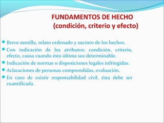 FUNDAMENTOS DE HECHO
(condición, criterio y efecto)
Breve sumilla, relato ordenado y sucinto de los hechos.
Con indicación de los atributos: condición, criterio,
efecto, causa cuando ésta última sea determinable.
Indicación de normas o disposiciones legales infringidas.
Aclaraciones de personas comprendidas, evaluación.
En caso de existir responsabilidad civil, ésta debe ser
cuantificada.
 