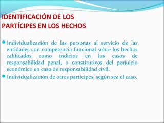 IDENTIFICACIÓN DE LOS
PARTÍCIPES EN LOS HECHOS
Individualización de las personas al servicio de las
entidades con competencia funcional sobre los hechos
calificados como indicios en los casos de
responsabilidad penal, o constitutivos del perjuicio
económico en caso de responsabilidad civil.
Individualización de otros partícipes, según sea el caso.
 