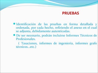 PRUEBAS
Identificación de las pruebas en forma detallada y
ordenada, por cada hecho, refiriendo el anexo en el cual
se adjunta, debidamente autenticadas.
De ser necesario, podrán incluirse Informes Técnicos de
Profesionales.
( Tasaciones, informes de ingeniería, informes grafo
técnicos…etc.)
 