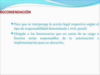 RECOMENDACIÓN
Para que se interponga la acción legal respectiva según el
tipo de responsabilidad determinada ( civil, penal).
Dirigida a los funcionarios que en razón de su cargo o
función serán responsables de la autorización e
implementación para su ejecución.
 