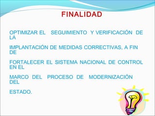 OPTIMIZAR EL SEGUIMIENTO Y VERIFICACIÓN DE
LA
IMPLANTACIÓN DE MEDIDAS CORRECTIVAS, A FIN
DE
FORTALECER EL SISTEMA NACIONAL DE CONTROL
EN EL
MARCO DEL PROCESO DE MODERNIZACIÓN
DEL
ESTADO.
FINALIDAD
 