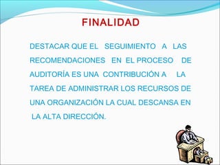 FINALIDAD
DESTACAR QUE EL SEGUIMIENTO A LAS
RECOMENDACIONES EN EL PROCESO DE
AUDITORÍA ES UNA CONTRIBUCIÓN A LA
TAREA DE ADMINISTRAR LOS RECURSOS DE
UNA ORGANIZACIÓN LA CUAL DESCANSA EN
LA ALTA DIRECCIÓN.
 