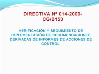 DIRECTIVA Nº 014-2000-
CG/B150
VERIFICACIÓN Y SEGUIMIENTO DE
IMPLEMENTACIÓN DE RECOMENDACIONES
DERIVADAS DE INFORMES DE ACCIONES DE
CONTROL.
 