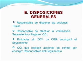 E. DISPOSICIONESE. DISPOSICIONES
GENERALESGENERALES
 Responsable de disponer las acciones:
Titular.
 Responsable de efectuar la Verificación,
Seguimiento y Registro: OCI.
 Entidades sin OCI: La CGR encargará el
Seguimiento.
 OCI que realicen acciones de control por
encargo: Responsables del Seguimiento.
 
