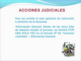 ACCIONES JUDICIALES
Una vez emitido el auto apertorio de instrucción
o admisión de la demanda.
•Información General: Dentro de los cinco días
de haberse iniciado el proceso, se remitirá POR
UNA SOLA VEZ en el formato Nº 6A “Acciones
Judiciales” – Información General.
 