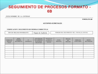 C
CODIGO DEL
PROCESO
LEGAL
INICIO
PERIODO
SEGUIMIENTO
Nº
EXPEDIENTE
ENACARGADO
DE LA DEFENSA
DE INTERESE
DELESTADO
INSTANCIA EN
LA QUE SE
ENCUENTRA EL
PROCESO
ETAPA
PROCESAL
ESTADO
DEL
PROCESO
FORMA DE
CONCLUSION
MONTO
RECUPERADO
TIPO DE ORGANO INFORMANTE : Organo de Auditoría PERIODO DEL SEGUIMIENTO DEL ( FECHA) AL (FECHA)
VERIFICACION Y SEGUIMIENTO DE MEDIDAS CORRECTIVAS
FORMATO 6B
(XXX) NOMBRE DE LA ENTIDAD
ACCIONES JUDICIALES
SEGUIMIENTO DE PROCESOS FORMATO -
6B
 