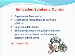 Entidades Sujetas a Control
 Organismos Autónomos.
 Organismos reguladores de servicios
públicos.
 Empresas del Estado.
 Entidades privadas, no gubernamentales
(por recursos y bienes del Estado que
perciben administren)
Art. 3º Ley 27785
 