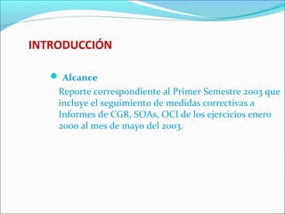 INTRODUCCIÓN
 Alcance
Reporte correspondiente al Primer Semestre 2003 que
incluye el seguimiento de medidas correctivas a
Informes de CGR, SOAs, OCI de los ejercicios enero
2000 al mes de mayo del 2003.
 