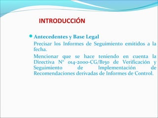 INTRODUCCIÓN
Antecedentes y Base Legal
Precisar los Informes de Seguimiento emitidos a la
fecha.
Mencionar que se hace teniendo en cuenta la
Directiva N° 014-2000-CG/B150 de Verificación y
Seguimiento de Implementación de
Recomendaciones derivadas de Informes de Control.
 