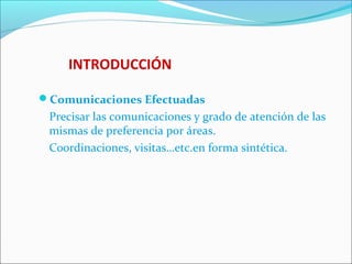 INTRODUCCIÓN
Comunicaciones Efectuadas
Precisar las comunicaciones y grado de atención de las
mismas de preferencia por áreas.
Coordinaciones, visitas…etc.en forma sintética.
 