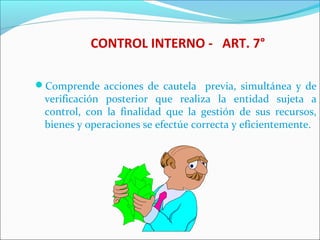 CONTROL INTERNO - ART. 7°
Comprende acciones de cautela previa, simultánea y de
verificación posterior que realiza la entidad sujeta a
control, con la finalidad que la gestión de sus recursos,
bienes y operaciones se efectúe correcta y eficientemente.
 