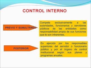 CONTROL INTERNO
PREVIO Y SUMULTÁNEO
Es ejercido por los responsables
superiores del servidor o funcionario
público y por el órgano de control
institucional según sus planes y
programas anuales.
Compete exclusivamente a las
autoridades, funcionarios y servidores
públicos de las entidades como
responsabilidad propia de sus funciones
que le son inherentes.
POSTERIOR
 