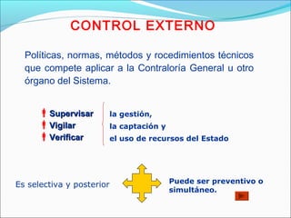 Políticas, normas, métodos y rocedimientos técnicos
que compete aplicar a la Contraloría General u otro
órgano del Sistema.
Puede ser preventivo o
simultáneo.
CONTROL EXTERNO
SupervisarSupervisar
VigilarVigilar
VerificarVerificar
la gestión,
la captación y
el uso de recursos del Estado
Es selectiva y posterior
 