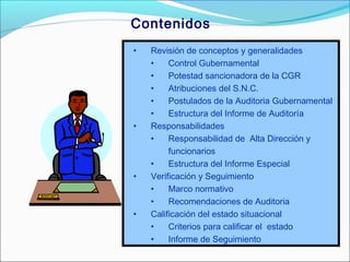 Contenidos
• Revisión de conceptos y generalidades
• Control Gubernamental
• Potestad sancionadora de la CGR
• Atribuciones del S.N.C.
• Postulados de la Auditoria Gubernamental
• Estructura del Informe de Auditoría
• Responsabilidades
• Responsabilidad de Alta Dirección y
funcionarios
• Estructura del Informe Especial
• Verificación y Seguimiento
• Marco normativo
• Recomendaciones de Auditoria
• Calificación del estado situacional
• Criterios para calificar el estado
• Informe de Seguimiento
 