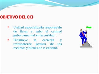 OBJETIVO DEL OCI
 Unidad especializada responsable
de llevar a cabo el control
gubernamental en la entidad.
 Promueve la correcta y
transparente gestión de los
recursos y bienes de la entidad.
 