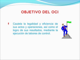 OBJETIVO DEL OCI
 Cautela la legalidad y eficiencia de
sus actos y operaciones, así como el
logro de sus resultados, mediante la
ejecución de labores de control.
 