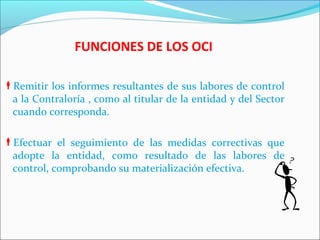 FUNCIONES DE LOS OCI
Remitir los informes resultantes de sus labores de control
a la Contraloría , como al titular de la entidad y del Sector
cuando corresponda.
Efectuar el seguimiento de las medidas correctivas que
adopte la entidad, como resultado de las labores de
control, comprobando su materialización efectiva.
 