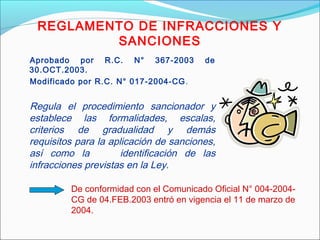 REGLAMENTO DE INFRACCIONES Y
SANCIONES
Aprobado por R.C. N° 367-2003 de
30.OCT.2003.
Modificado por R.C. N° 017-2004-CG.
Regula el procedimiento sancionador y
establece las formalidades, escalas,
criterios de gradualidad y demás
requisitos para la aplicación de sanciones,
así como la identificación de las
infracciones previstas en la Ley.
De conformidad con el Comunicado Oficial N° 004-2004-
CG de 04.FEB.2003 entró en vigencia el 11 de marzo de
2004.
 