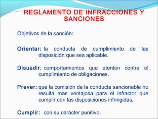 REGLAMENTO DE INFRACCIONES Y
SANCIONES
Objetivos de la sanción:
Orientar: la conducta de cumplimiento de las
disposición que sea aplicable.
Disuadir: comportamientos que atenten contra el
cumplimiento de obligaciones.
Prever: que la comisión de la conducta sancionable no
resulta mas ventajosa para el infractor que
cumplir con las disposiciones infringidas.
Cumplir: con su carácter punitivo.
 