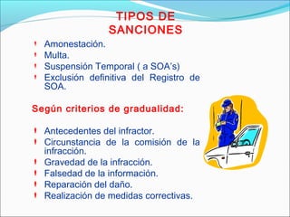 TIPOS DE
SANCIONES
 Amonestación.
 Multa.
 Suspensión Temporal ( a SOA’s)
 Exclusión definitiva del Registro de
SOA.
Según criterios de gradualidad:
 Antecedentes del infractor.
 Circunstancia de la comisión de la
infracción.
 Gravedad de la infracción.
 Falsedad de la información.
 Reparación del daño.
 Realización de medidas correctivas.
 