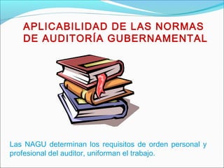 APLICABILIDAD DE LAS NORMAS
DE AUDITORÍA GUBERNAMENTAL
Las NAGU determinan los requisitos de orden personal y
profesional del auditor, uniforman el trabajo.
 