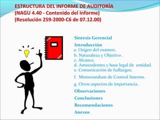 ESTRUCTURA DEL INFORME DE AUDITORÍA
(NAGU 4.40 - Contenido del Informe)
(Resolución 259-2000-C6 de 07.12.00)
Síntesis Gerencial
Introducción
a. Origen del examen.
b. Naturaleza y Objetivo .
c. Alcance.
d. Antecedentes y base legal de entidad.
e. Comunicación de hallazgos.
f. Memorandum de Control Interno.
g. Otros aspectos de importancia.
Observaciones
Conclusiones
Recomendaciones
Anexos
 