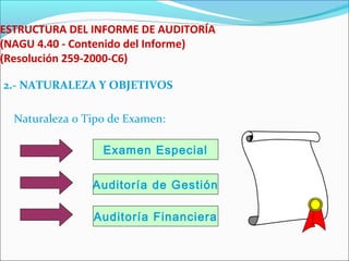 ESTRUCTURA DEL INFORME DE AUDITORÍA
(NAGU 4.40 - Contenido del Informe)
(Resolución 259-2000-C6)
2.- NATURALEZA Y OBJETIVOS
Naturaleza o Tipo de Examen:
Examen Especial
Auditoría de Gestión
Auditoría Financiera
 