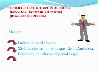 ESTRUCTURA DEL INFORME DE AUDITORÍA
(NAGU 4.40 - Contenido del Informe)
(Resolución 259-2000-C6)
Alcance:
Limitaciones al alcance.
Modificaciones al enfoque de la Auditoría.
Existencia de Informe Especial Legal.
 