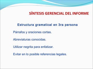 SÍNTESIS GERENCIAL DEL INFORME
Estructura gramatical en 3ra persona
Párrafos y oraciones cortas.
Abreviaturas conocidas.
Utilizar negrita para enfatizar.
Evitar en lo posible referencias legales.
 