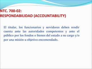 NTC. 700-02:
RESPONDABILIDAD (ACCOUNTABILITY)
El titular, los funcionarios y servidores deben rendir
cuenta ante las autoridades competentes y ante el
público por los fondos o bienes del estado a su cargo y/o
por una misión u objetivo encomendado.
 