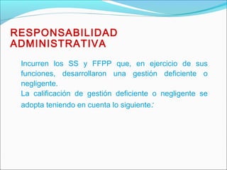 Incurren los SS y FFPP que, en ejercicio de sus
funciones, desarrollaron una gestión deficiente o
negligente.
La calificación de gestión deficiente o negligente se
adopta teniendo en cuenta lo siguiente:
RESPONSABILIDAD
ADMINISTRATIVA
 