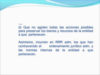 ...
d) Que no agoten todas las acciones posibles
para preservar los bienes y recursos de la entidad
a que pertenecen.
Asimismo, incurren en RRR adm. los que han
contravenido el ordenamiento jurídico adm. y
las normas internas de la entidad a que
pertenecen.
 