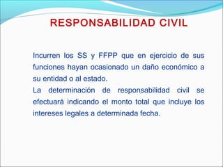 Incurren los SS y FFPP que en ejercicio de sus
funciones hayan ocasionado un daño económico a
su entidad o al estado.
La determinación de responsabilidad civil se
efectuará indicando el monto total que incluye los
intereses legales a determinada fecha.
RESPONSABILIDAD CIVIL
 