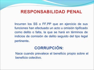 Incurren los SS o FF.PP que en ejercicio de sus
funciones han efectuado un acto u omisión tipificado
como delito o falta, la que se hará en términos de
indicios de comisión de delito seguido del tipo legal
pertinente.
RESPONSABILIDAD PENAL
Nace cuando prevalece el beneficio propio sobre el
beneficio colectivo.
CORRUPCIÓN:
 