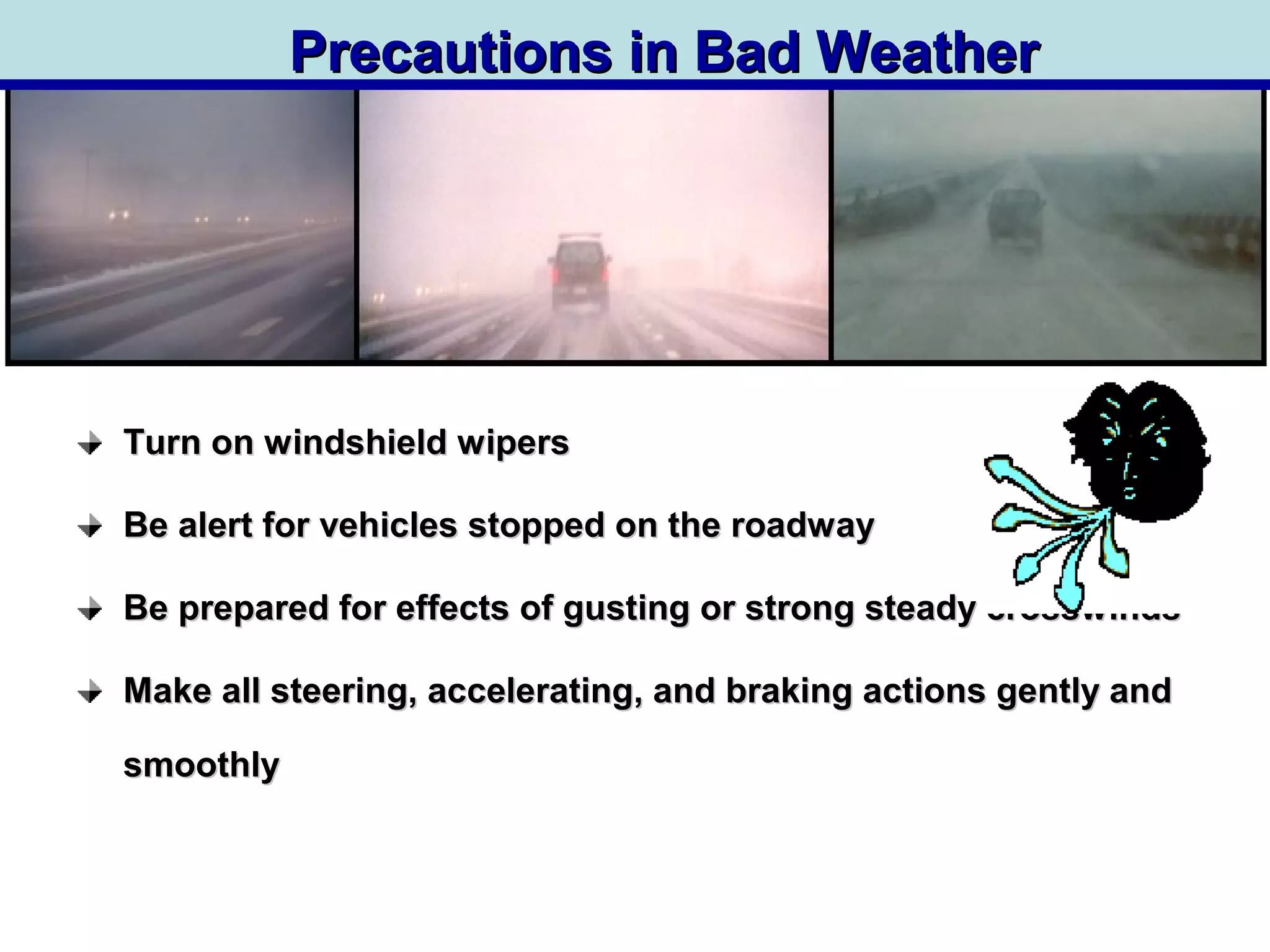 Turn on windshield wipersTurn on windshield wipers
Be alert for vehicles stopped on the roadwayBe alert for vehicles stopped on the roadway
Be prepared for effects of gusting or strong steady crosswindsBe prepared for effects of gusting or strong steady crosswinds
Make all steering, accelerating, and braking actions gently andMake all steering, accelerating, and braking actions gently and
smoothlysmoothly
Precautions in Bad WeatherPrecautions in Bad Weather
 