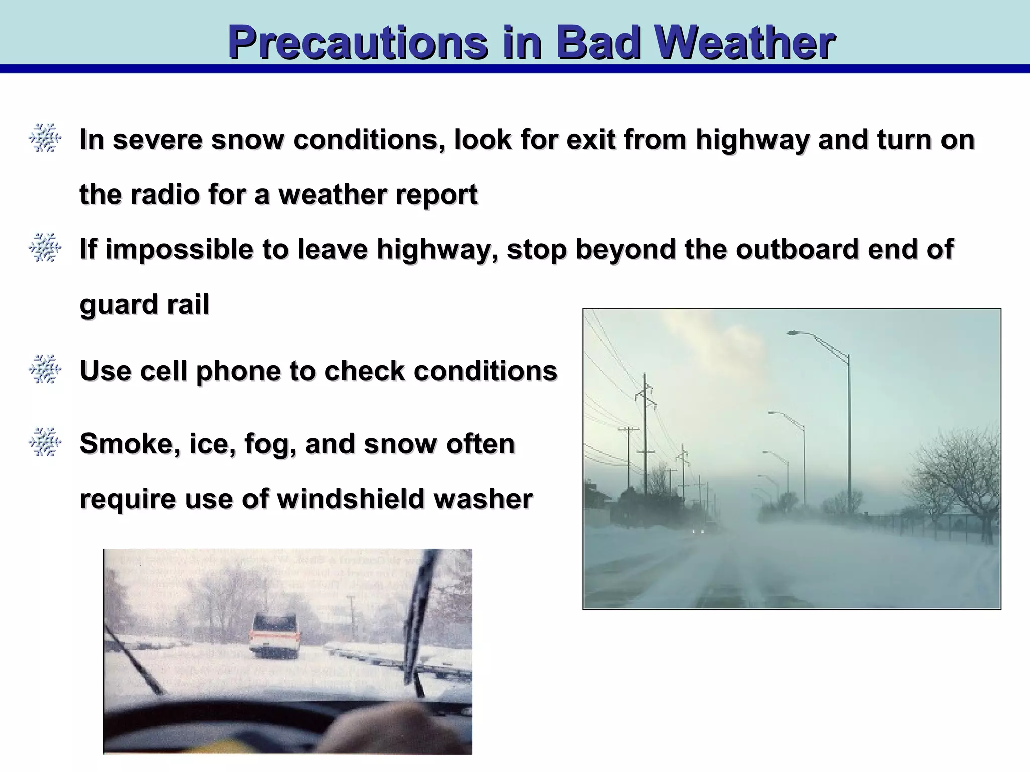 Precautions in Bad WeatherPrecautions in Bad Weather
In severe snow conditions, look for exit from highway and turn onIn severe snow conditions, look for exit from highway and turn on
the radio for a weather reportthe radio for a weather report
If impossible to leave highway, stop beyond the outboard end ofIf impossible to leave highway, stop beyond the outboard end of
guard railguard rail
Use cell phone to check conditionsUse cell phone to check conditions
Smoke, ice, fog, and snow oftenSmoke, ice, fog, and snow often
require use of windshield washerrequire use of windshield washer
 