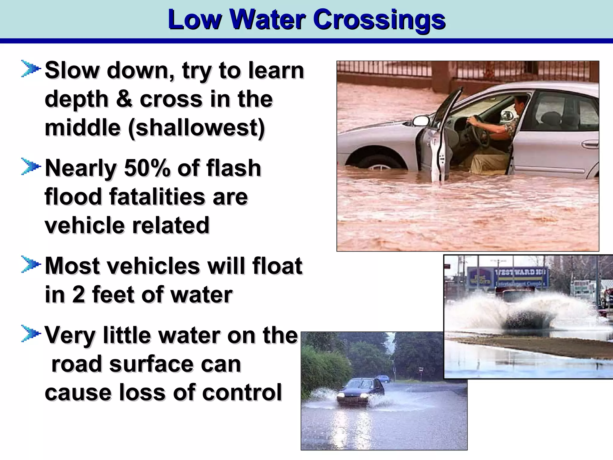 Low Water CrossingsLow Water Crossings
Slow down, try to learnSlow down, try to learn
depth & cross in thedepth & cross in the
middle (shallowest)middle (shallowest)
Nearly 50% of flashNearly 50% of flash
flood fatalities areflood fatalities are
vehicle relatedvehicle related
Most vehicles will floatMost vehicles will float
in 2 feet of waterin 2 feet of water
Very little water on theVery little water on the
road surface canroad surface can
cause loss of controlcause loss of control
 