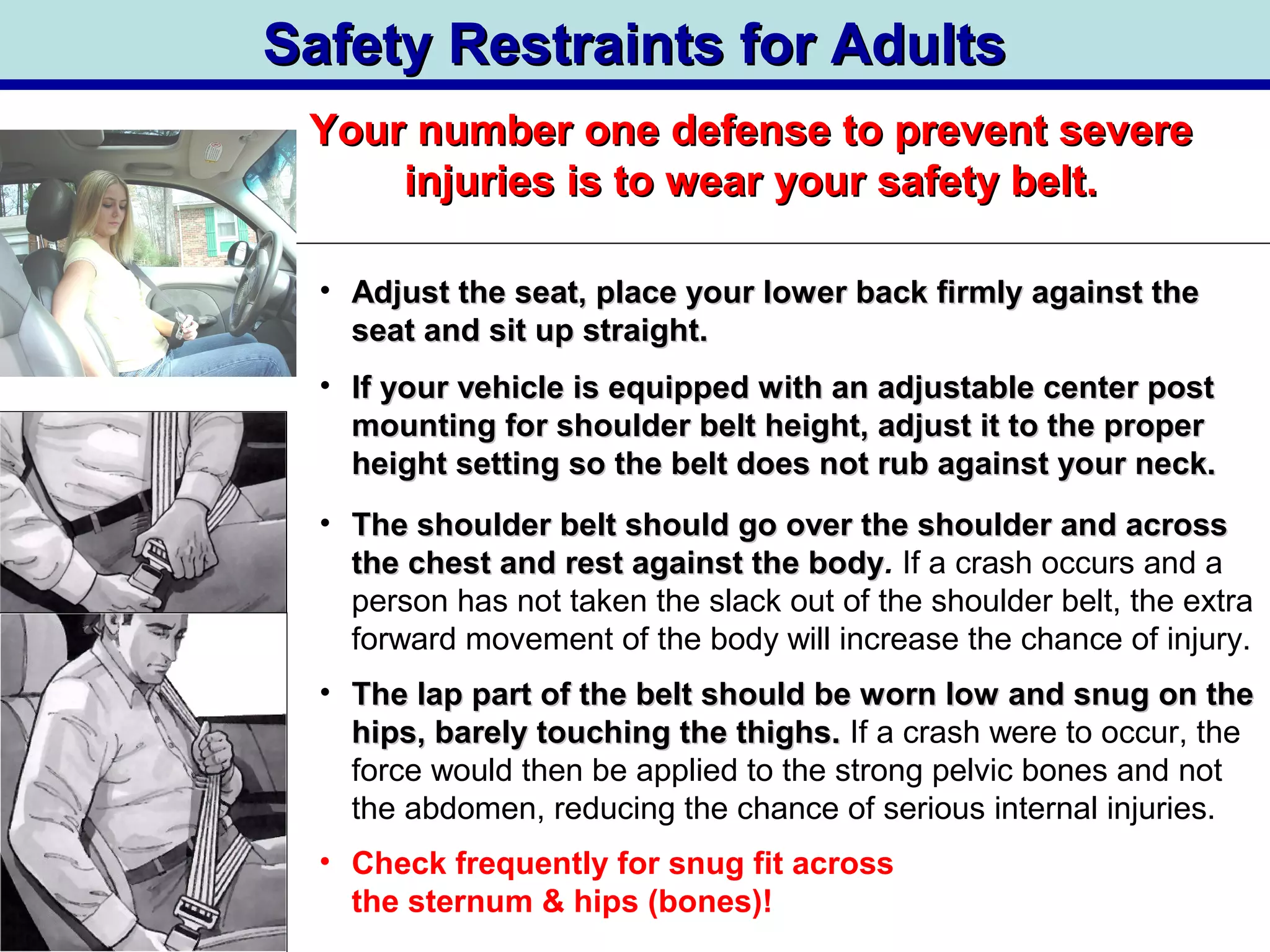 Safety Restraints for AdultsSafety Restraints for Adults
Your number one defense to prevent severeYour number one defense to prevent severe
injuries is to wear your safety belt.injuries is to wear your safety belt.
• Adjust the seat, place your lower back firmly against theAdjust the seat, place your lower back firmly against the
seat and sit up straight.seat and sit up straight.
• If your vehicle is equipped with an adjustable center postIf your vehicle is equipped with an adjustable center post
mounting for shoulder belt height, adjust it to the propermounting for shoulder belt height, adjust it to the proper
height setting so the belt does not rub against your neck.height setting so the belt does not rub against your neck.
• The shoulder belt should go over the shoulder and acrossThe shoulder belt should go over the shoulder and across
the chest and rest against the bodythe chest and rest against the body. If a crash occurs and a
person has not taken the slack out of the shoulder belt, the extra
forward movement of the body will increase the chance of injury.
• The lap part of the belt should be worn low and snug on theThe lap part of the belt should be worn low and snug on the
hips, barely touching the thighs.hips, barely touching the thighs. If a crash were to occur, the
force would then be applied to the strong pelvic bones and not
the abdomen, reducing the chance of serious internal injuries.
• Check frequently for snug fit across
the sternum & hips (bones)!
 