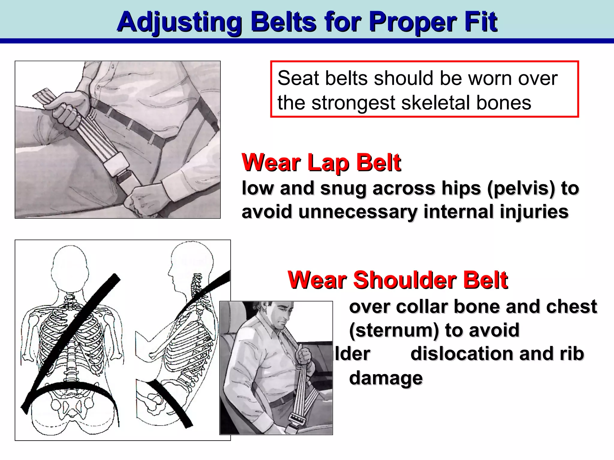 Wear Lap BeltWear Lap Belt
low and snug across hips (pelvis) tolow and snug across hips (pelvis) to
avoid unnecessary internal injuriesavoid unnecessary internal injuries
Adjusting Belts for Proper FitAdjusting Belts for Proper Fit
Wear Shoulder BeltWear Shoulder Belt
over collar bone and chestover collar bone and chest
(sternum) to avoid(sternum) to avoid
shouldershoulder dislocation and ribdislocation and rib
cagecage damagedamage
Seat belts should be worn over
the strongest skeletal bones
 