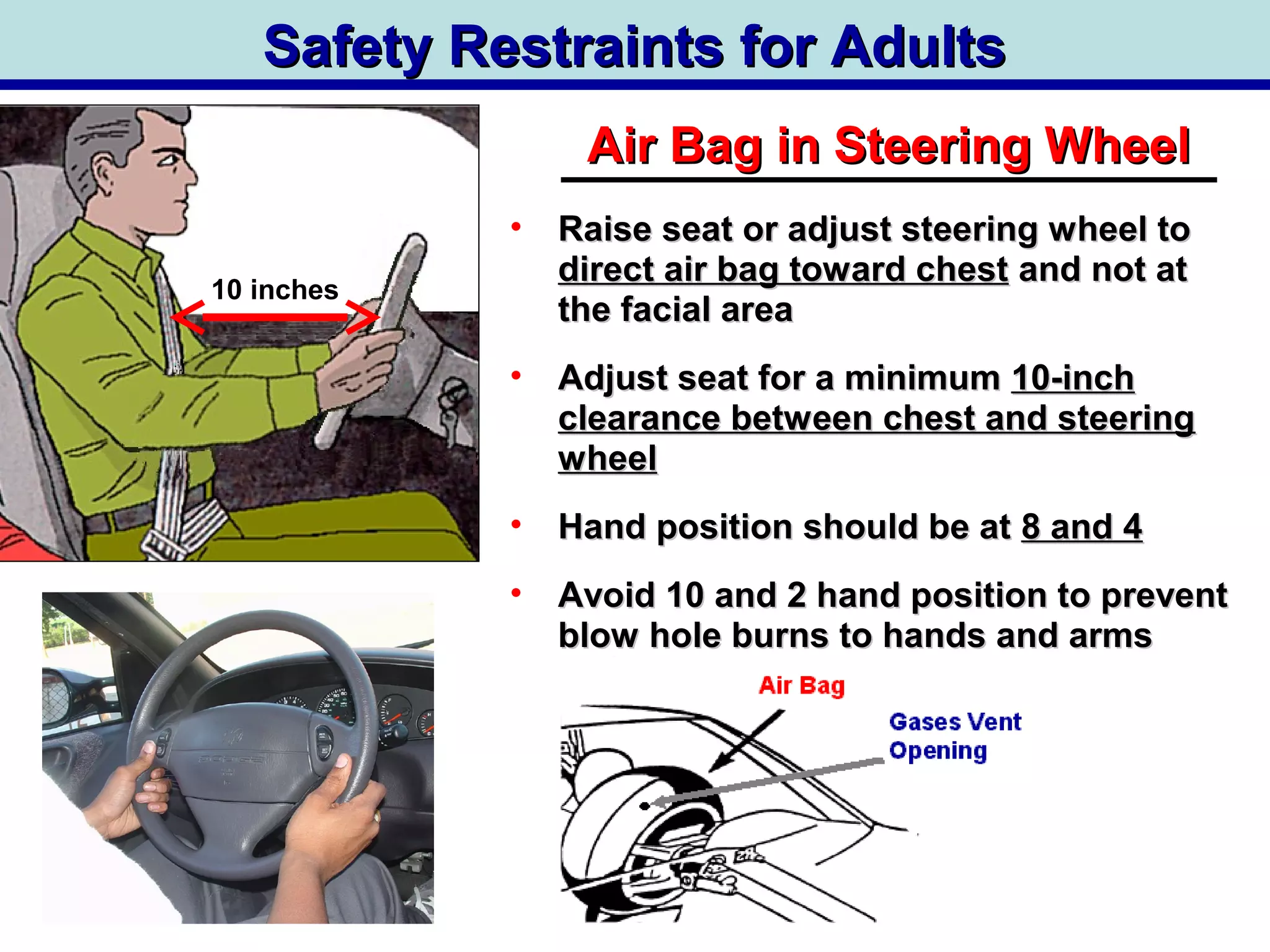 Safety Restraints for AdultsSafety Restraints for Adults
Air Bag in Steering WheelAir Bag in Steering Wheel
• Raise seat or adjust steering wheel toRaise seat or adjust steering wheel to
direct air bag toward chestdirect air bag toward chest and not atand not at
the facial areathe facial area
• Adjust seat for a minimumAdjust seat for a minimum 10-inch10-inch
clearance between chest and steeringclearance between chest and steering
wheelwheel
• Hand position should be atHand position should be at 8 and 48 and 4
• Avoid 10 and 2 hand position to preventAvoid 10 and 2 hand position to prevent
blow hole burns to hands and armsblow hole burns to hands and arms
10 inches
 