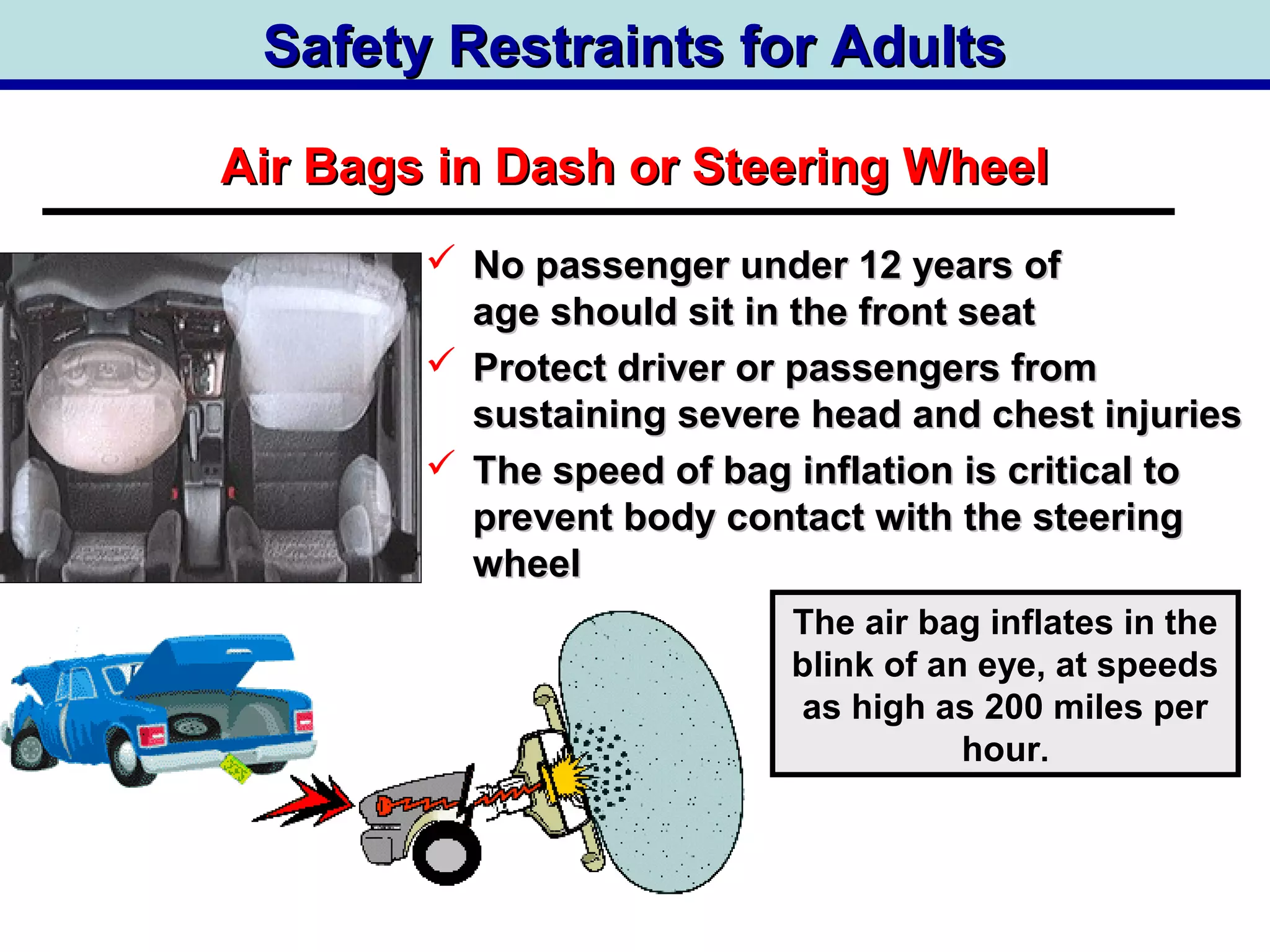 Safety Restraints for AdultsSafety Restraints for Adults
 No passenger under 12 years ofNo passenger under 12 years of
age should sit in the front seatage should sit in the front seat
 Protect driver or passengers fromProtect driver or passengers from
sustaining severe head and chest injuriessustaining severe head and chest injuries
 The speed of bag inflation is critical toThe speed of bag inflation is critical to
prevent body contact with the steeringprevent body contact with the steering
wheelwheel
Air Bags in Dash or Steering WheelAir Bags in Dash or Steering Wheel
The air bag inflates in the
blink of an eye, at speeds
as high as 200 miles per
hour.
 