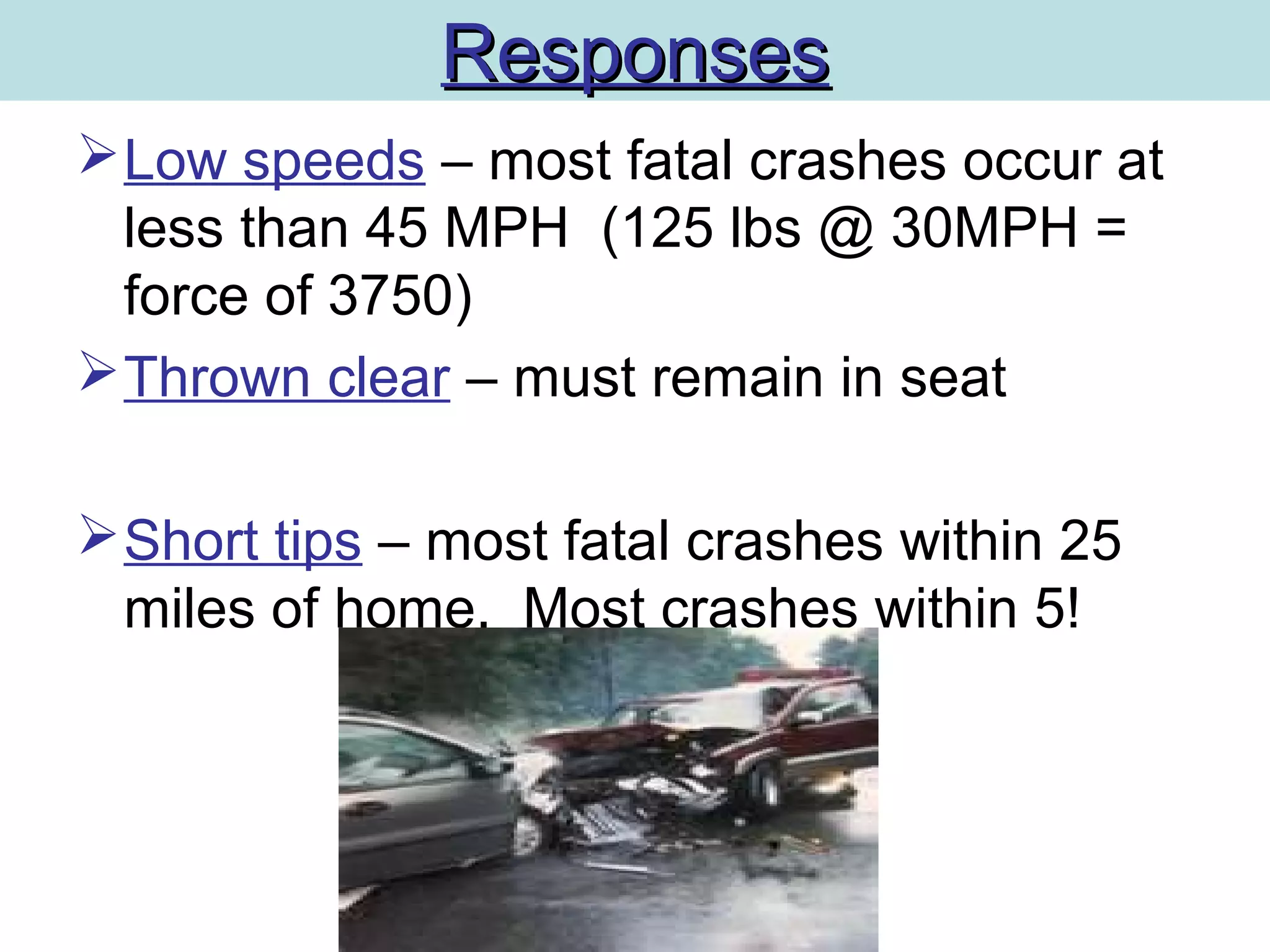 ResponsesResponses
Low speeds – most fatal crashes occur at
less than 45 MPH (125 lbs @ 30MPH =
force of 3750)
Thrown clear – must remain in seat
Short tips – most fatal crashes within 25
miles of home. Most crashes within 5!
 