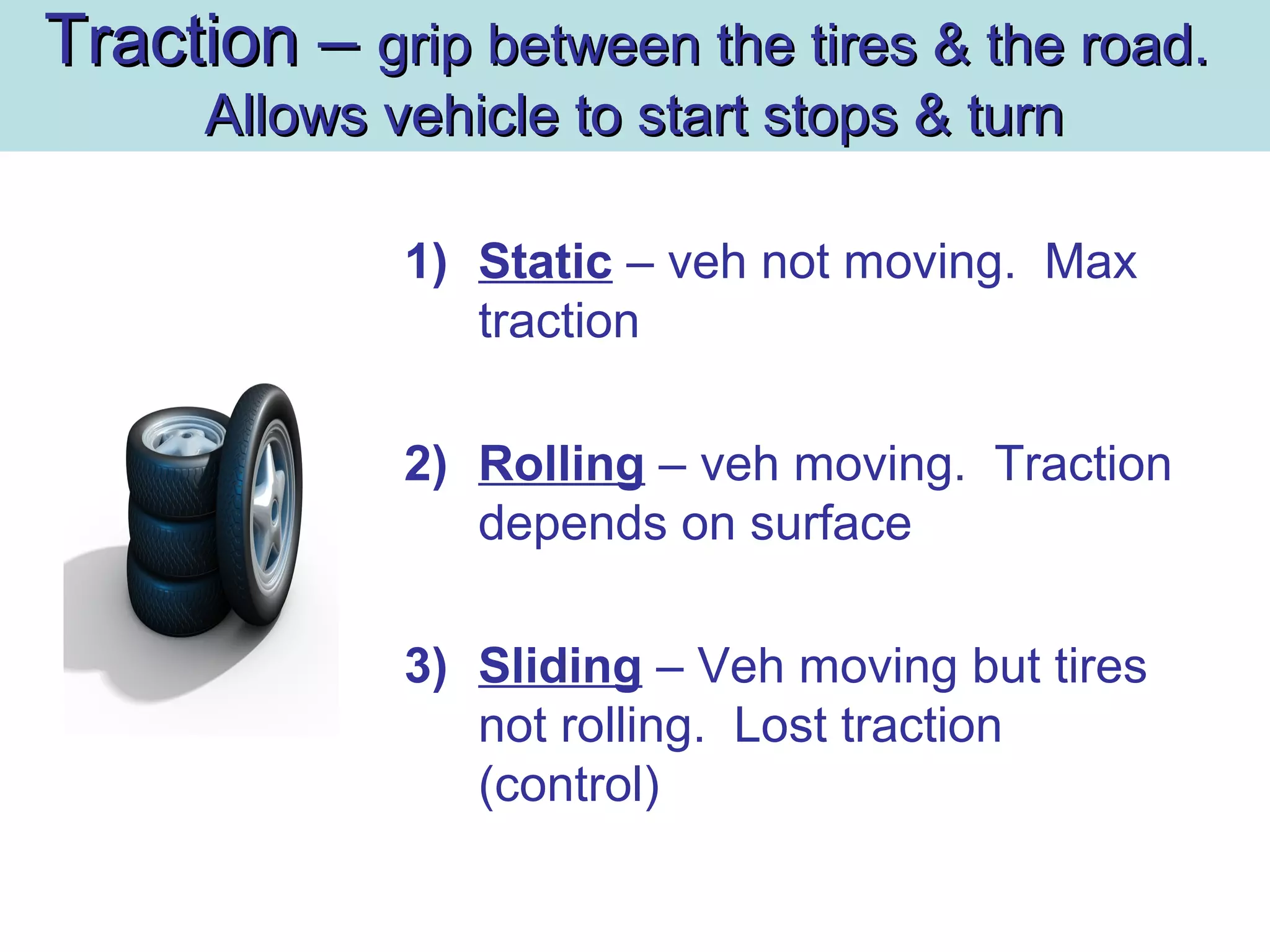 Traction –Traction – grip between the tires & the road.grip between the tires & the road.
Allows vehicle to start stops & turnAllows vehicle to start stops & turn
1) Static – veh not moving. Max
traction
2) Rolling – veh moving. Traction
depends on surface
3) Sliding – Veh moving but tires
not rolling. Lost traction
(control)
 