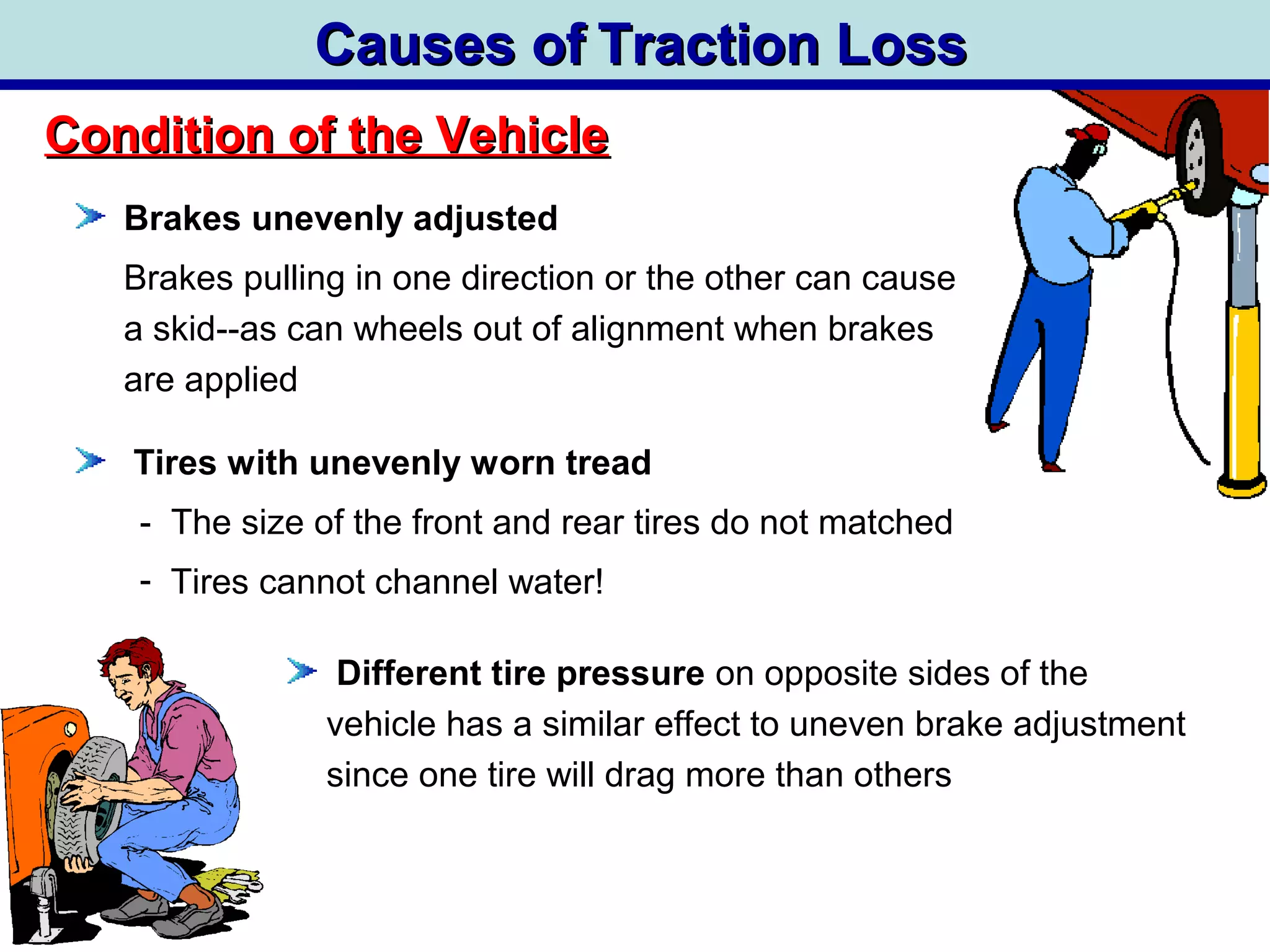 Causes ofCauses of Traction LossTraction Loss
Brakes unevenly adjusted
Brakes pulling in one direction or the other can cause
a skid--as can wheels out of alignment when brakes
are applied
Tires with unevenly worn tread
- The size of the front and rear tires do not matched
- Tires cannot channel water!
Condition of the VehicleCondition of the Vehicle
Different tire pressure on opposite sides of the
vehicle has a similar effect to uneven brake adjustment
since one tire will drag more than others
 