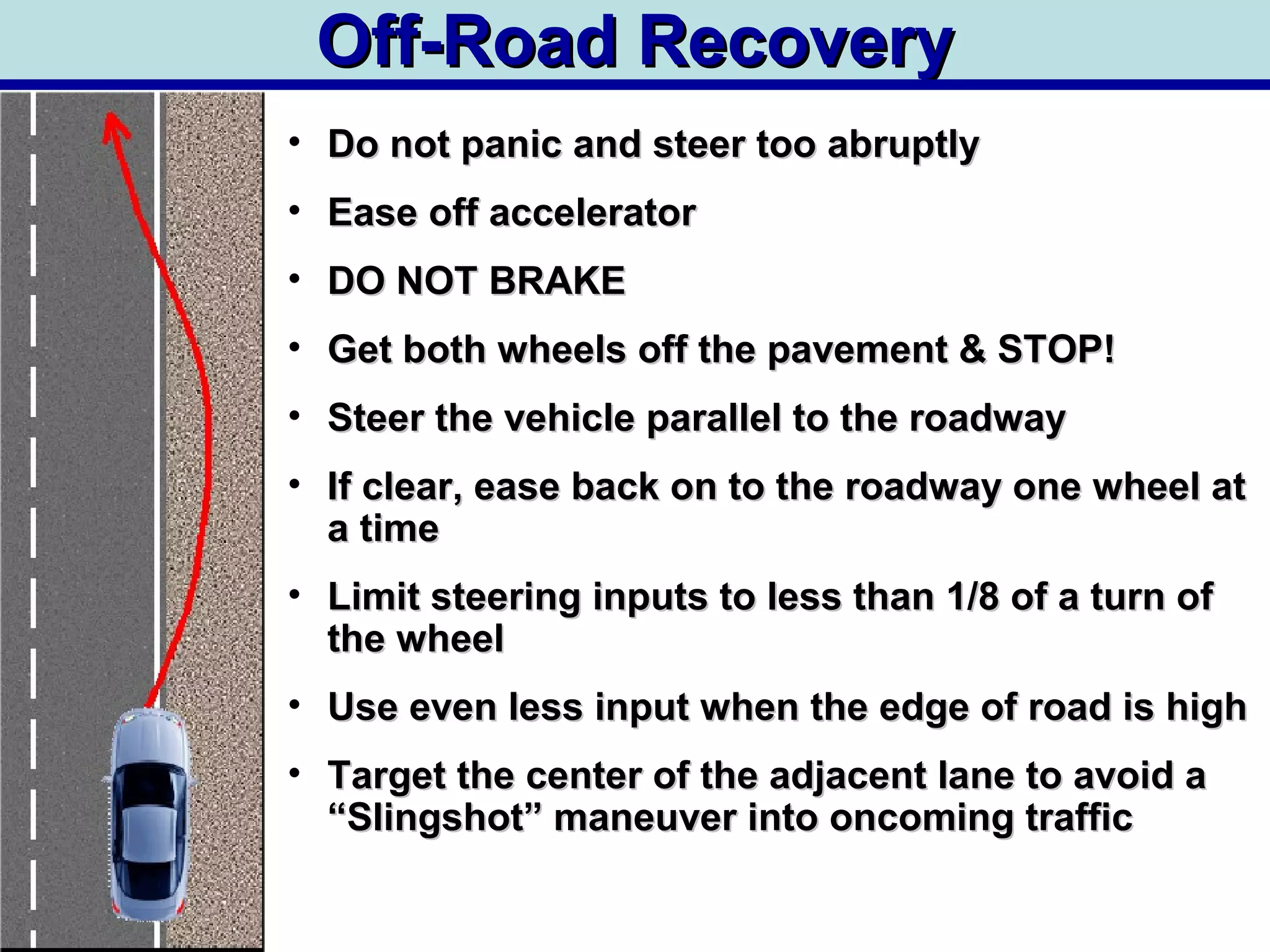 Off-Road RecoveryOff-Road Recovery
• Do not panic and steer too abruptlyDo not panic and steer too abruptly
• Ease off acceleratorEase off accelerator
• DO NOT BRAKEDO NOT BRAKE
• Get both wheels off the pavement & STOP!Get both wheels off the pavement & STOP!
• Steer the vehicle parallel to the roadwaySteer the vehicle parallel to the roadway
• If clear, ease back on to the roadway one wheel atIf clear, ease back on to the roadway one wheel at
a timea time
• Limit steering inputs to less than 1/8 of a turn ofLimit steering inputs to less than 1/8 of a turn of
the wheelthe wheel
• Use even less input when the edge of road is highUse even less input when the edge of road is high
• Target the center of the adjacent lane to avoid aTarget the center of the adjacent lane to avoid a
“Slingshot” maneuver into oncoming traffic“Slingshot” maneuver into oncoming traffic
 