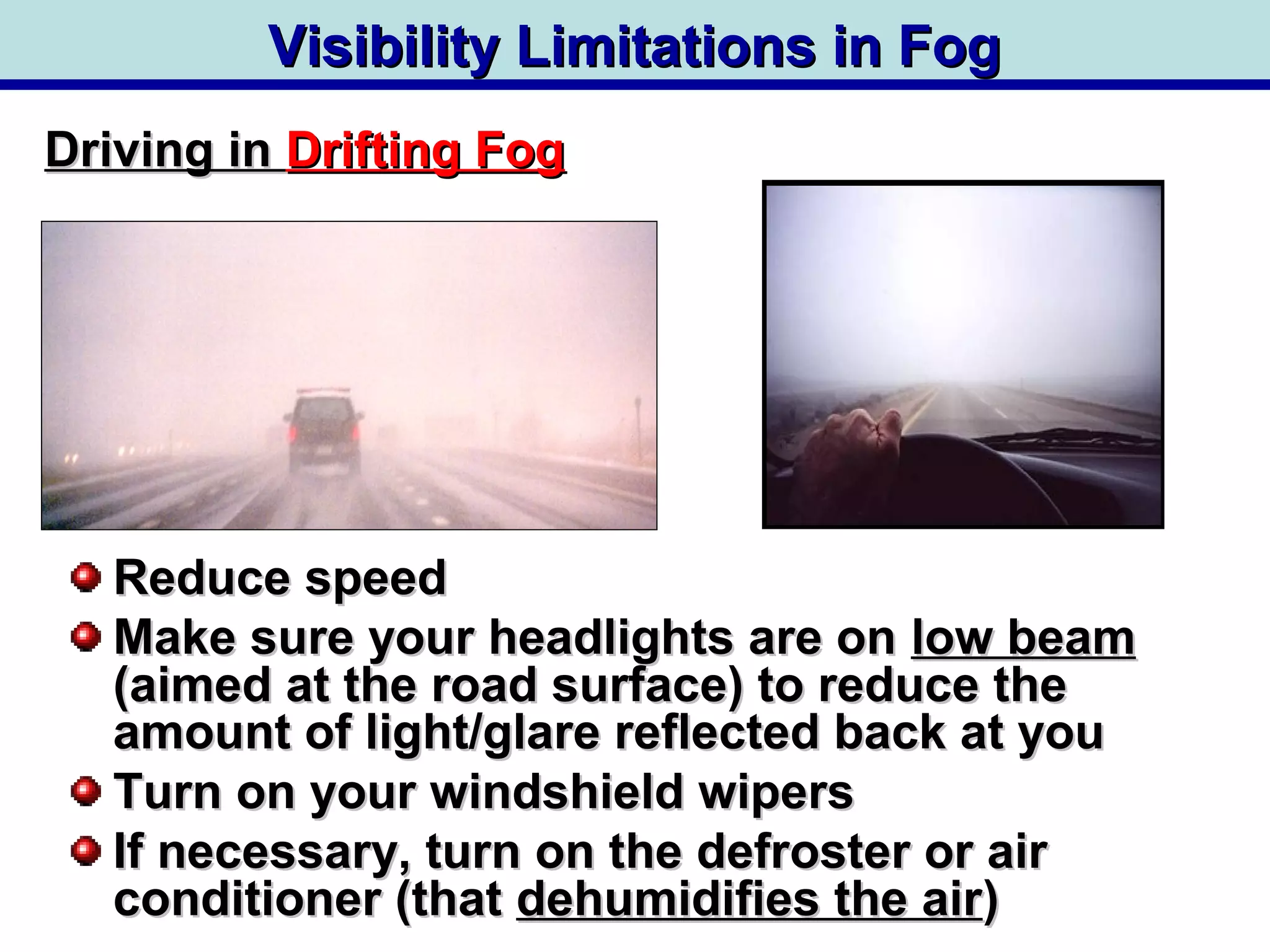 Visibility Limitations in FogVisibility Limitations in Fog
Reduce speedReduce speed
Make sure your headlights are onMake sure your headlights are on low beamlow beam
(aimed at the road surface) to reduce the(aimed at the road surface) to reduce the
amount of light/glare reflected back at youamount of light/glare reflected back at you
Turn on your windshield wipersTurn on your windshield wipers
If necessary, turn on the defroster or airIf necessary, turn on the defroster or air
conditioner (thatconditioner (that dehumidifies the airdehumidifies the air))
Driving inDriving in Drifting FogDrifting Fog
 