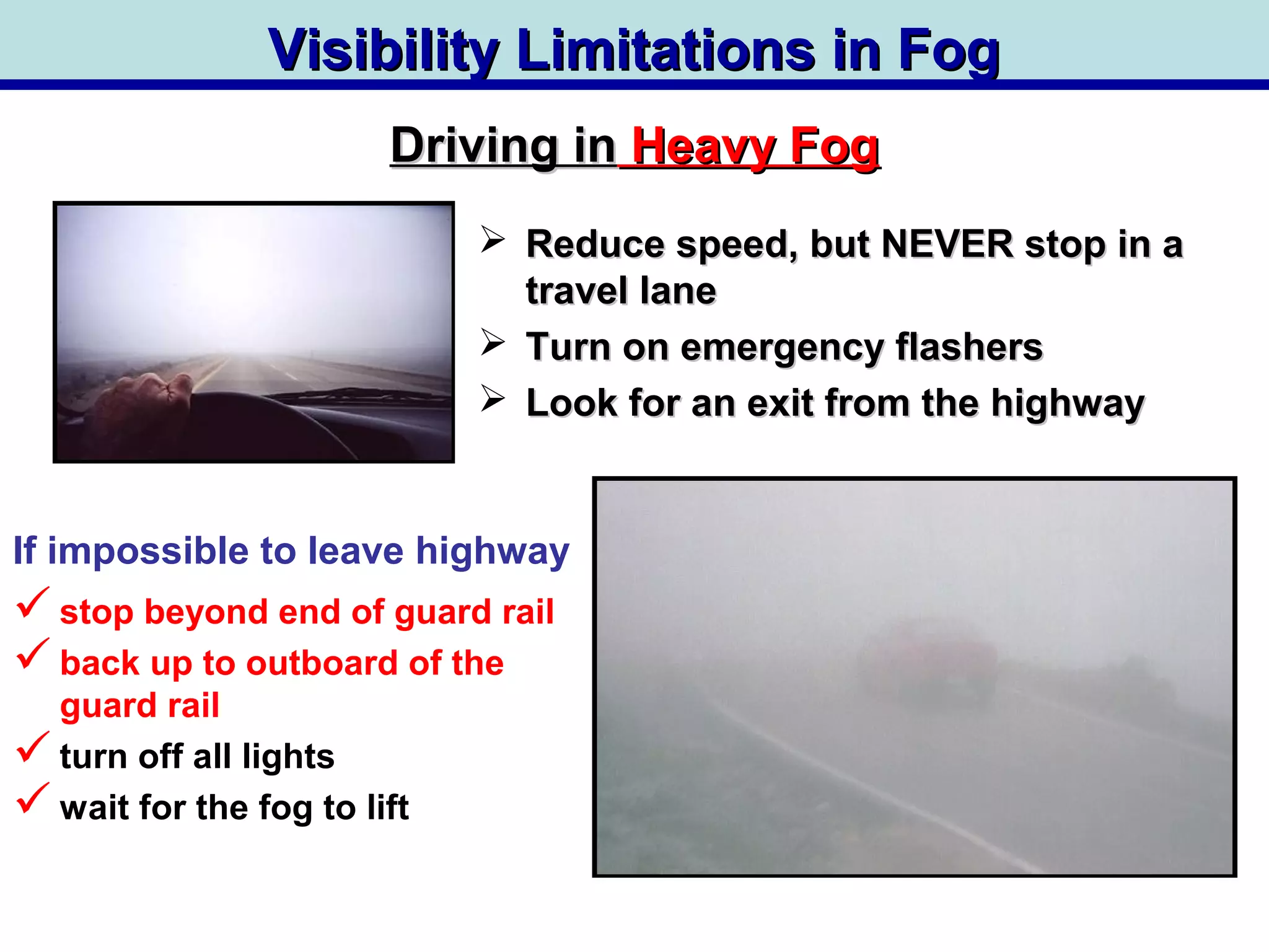 Visibility Limitations in FogVisibility Limitations in Fog
 Reduce speed, but NEVER stop in aReduce speed, but NEVER stop in a
travel lanetravel lane
 Turn on emergency flashersTurn on emergency flashers
 Look for an exit from the highwayLook for an exit from the highway
stop beyond end of guard rail
back up to outboard of the
guard rail
turn off all lights
wait for the fog to lift
Driving inDriving in Heavy FogHeavy Fog
If impossible to leave highway
 